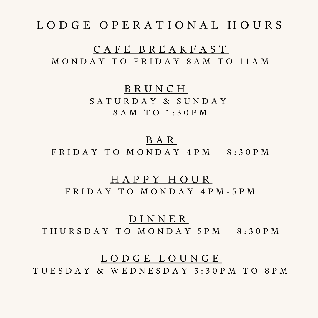 CAFE Breakfast Monday to FRIDAY 8am to 11am  Brunch   Saturday & Sunday  8am to 1:30pm   BAR  Sunday & Monday 4pm - 8 Pm Friday & Saturday 4pm - 8:30pm  Happy Hour Friday to Monday 4pm-5pm  Dinner  Sunday & Monday 4pm to 8pm Friday & Saturday 4pm to 830pm  Lodge Lounge Tuesday to thursday 3:30pm to 8PM