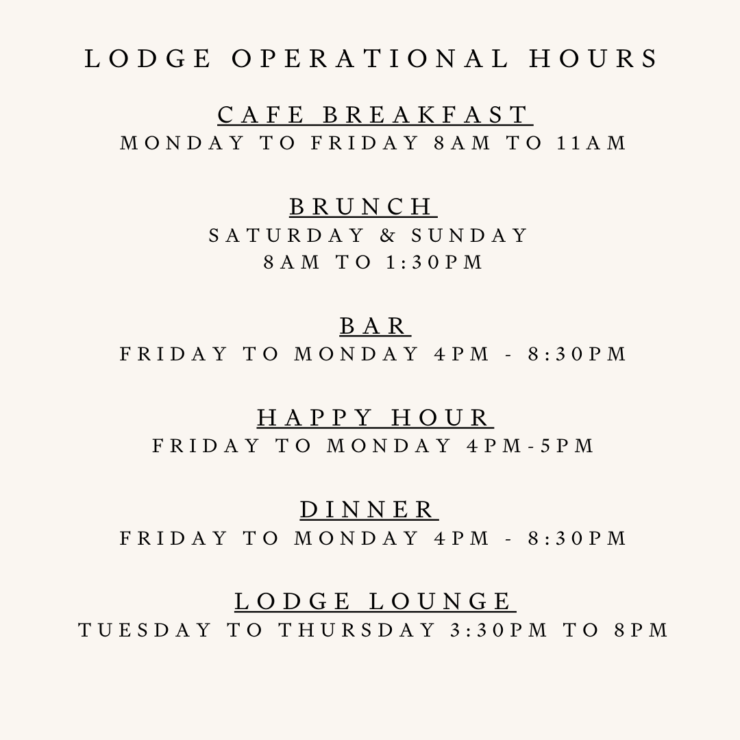 CAFE Breakfast Monday to FRIDAY 8am to 11am  Brunch   Saturday & Sunday  8am to 1:30pm   BAR  Sunday & Monday 4pm - 8 Pm Friday & Saturday 4pm - 8:30pm  Happy Hour Friday to Monday 4pm-5pm  Dinner  Sunday & Monday 4pm to 8pm Friday & Saturday 4pm to 830pm  Lodge Lounge Tuesday to thursday 3:30pm to 8PM