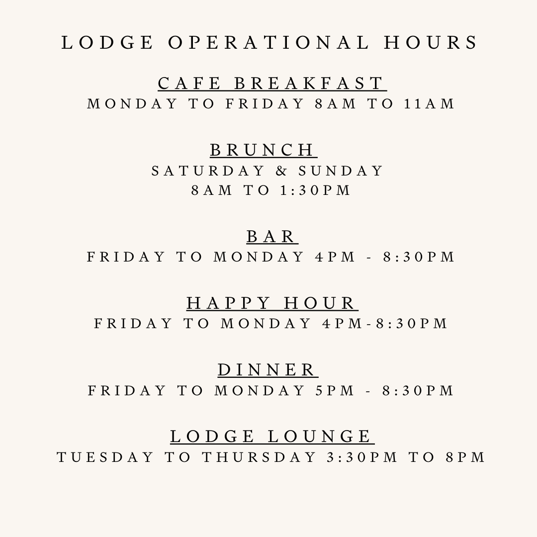 CAFE Breakfast Monday to FRIDAY 8am to 11am Brunch Saturday & Sunday 8am to 1:30pm BAR Sunday & Monday 4pm - 8 Pm Friday & Saturday 4pm - 8:30pm Happy Hour Friday to Monday 4pm-5pm Dinner Sunday & Monday 4pm to 8pm Friday & Saturday 4pm to 830pm Lodge Lounge Tuesday to thursday 3:30pm to 8PM