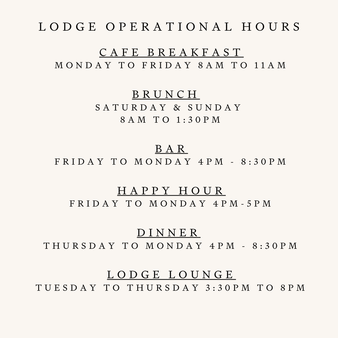 CAFE Breakfast Monday to FRIDAY 8am to 11am  Brunch   Saturday & Sunday  8am to 1:30pm   BAR  Sunday & Monday 4pm - 8 Pm Friday & Saturday 4pm - 8:30pm  Happy Hour Friday to Monday 4pm-5pm  Dinner  Sunday & Monday 4pm to 8pm Friday & Saturday 4pm to 830pm  Lodge Lounge Tuesday to thursday 3:30pm to 8PM